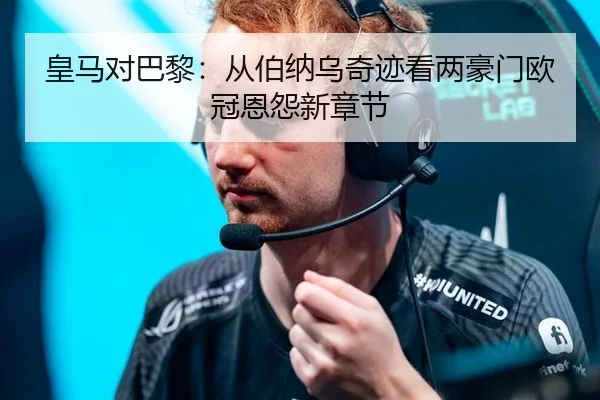 皇马对巴黎：从伯纳乌奇迹看两豪门欧冠恩怨新章节